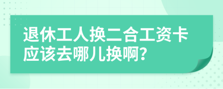 退休工人换二合工资卡应该去哪儿换啊？