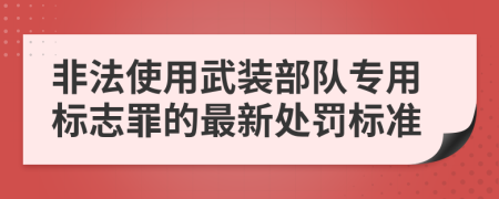 非法使用武装部队专用标志罪的最新处罚标准