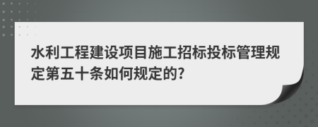 水利工程建设项目施工招标投标管理规定第五十条如何规定的?