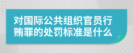 对国际公共组织官员行贿罪的处罚标准是什么