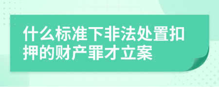 什么标准下非法处置扣押的财产罪才立案