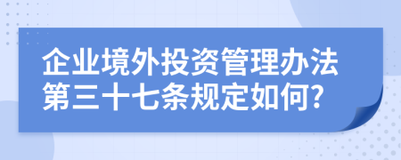 企业境外投资管理办法第三十七条规定如何?