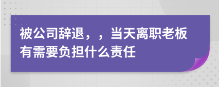 被公司辞退，，当天离职老板有需要负担什么责任