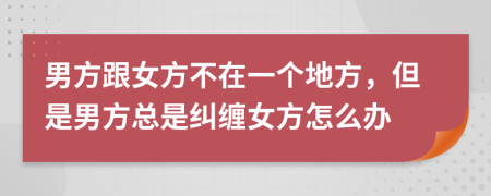 男方跟女方不在一个地方，但是男方总是纠缠女方怎么办