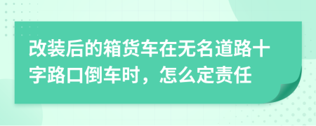 改装后的箱货车在无名道路十字路口倒车时，怎么定责任