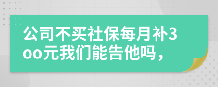 公司不买社保每月补3oo元我们能告他吗，