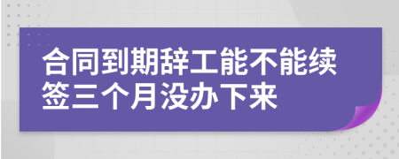 合同到期辞工能不能续签三个月没办下来