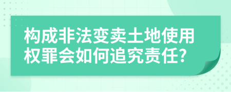 构成非法变卖土地使用权罪会如何追究责任?