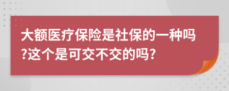 大额医疗保险是社保的一种吗?这个是可交不交的吗?