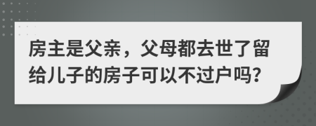 房主是父亲，父母都去世了留给儿子的房子可以不过户吗？