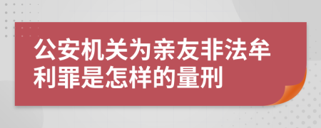 公安机关为亲友非法牟利罪是怎样的量刑