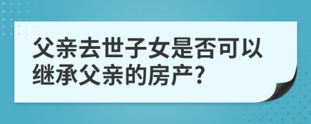 父亲去世子女是否可以继承父亲的房产?