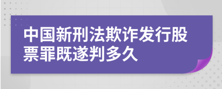 中国新刑法欺诈发行股票罪既遂判多久