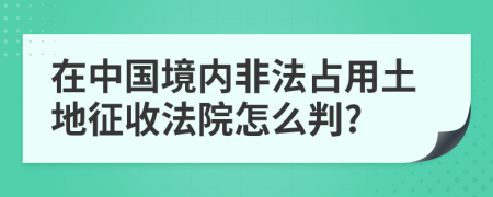 在中国境内非法占用土地征收法院怎么判?