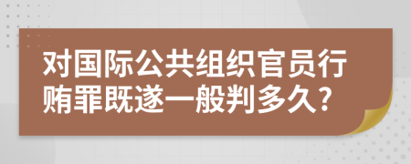 对国际公共组织官员行贿罪既遂一般判多久?