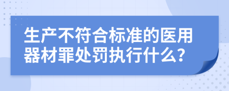 生产不符合标准的医用器材罪处罚执行什么？