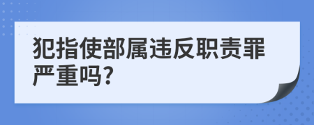 犯指使部属违反职责罪严重吗?