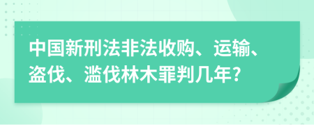 中国新刑法非法收购、运输、盗伐、滥伐林木罪判几年?