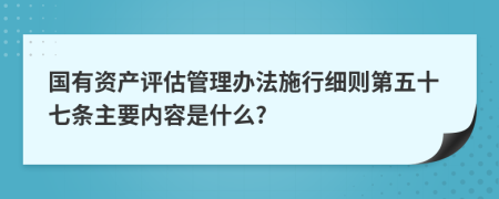国有资产评估管理办法施行细则第五十七条主要内容是什么?