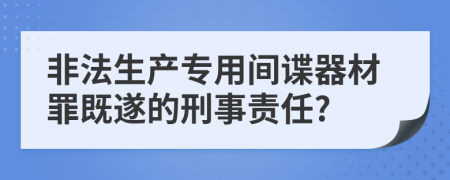 非法生产专用间谍器材罪既遂的刑事责任?