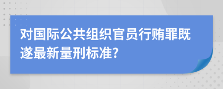 对国际公共组织官员行贿罪既遂最新量刑标准?