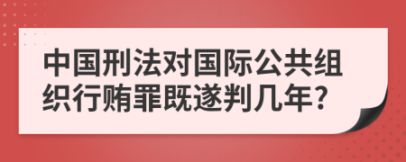 中国刑法对国际公共组织行贿罪既遂判几年?