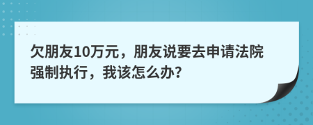 欠朋友10万元，朋友说要去申请法院强制执行，我该怎么办？