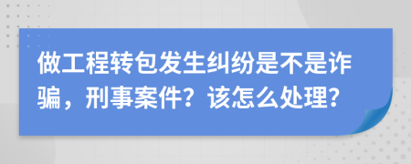 做工程转包发生纠纷是不是诈骗，刑事案件？该怎么处理？