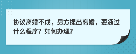 协议离婚不成，男方提出离婚，要通过什么程序？如何办理？