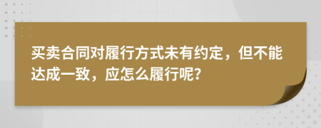 买卖合同对履行方式未有约定，但不能达成一致，应怎么履行呢？