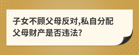 子女不顾父母反对,私自分配父母财产是否违法?