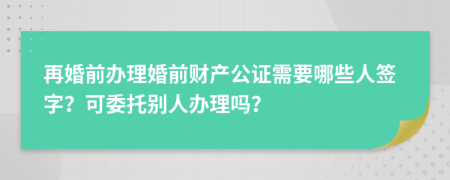 再婚前办理婚前财产公证需要哪些人签字？可委托别人办理吗？