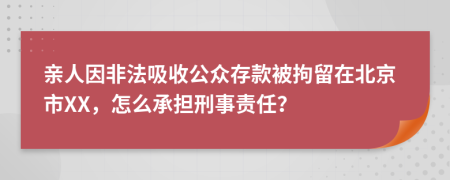 亲人因非法吸收公众存款被拘留在北京市XX，怎么承担刑事责任？