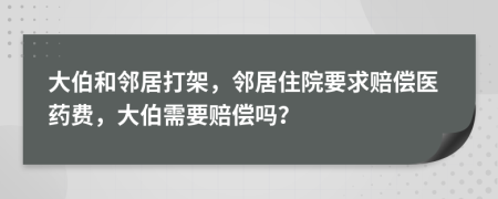 大伯和邻居打架，邻居住院要求赔偿医药费，大伯需要赔偿吗？
