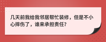 几天前我给我邻居帮忙装修，但是不小心摔伤了，谁来承担责任？