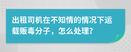 出租司机在不知情的情况下运载贩毒分子，怎么处理？