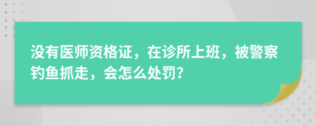 没有医师资格证，在诊所上班，被警察钓鱼抓走，会怎么处罚？