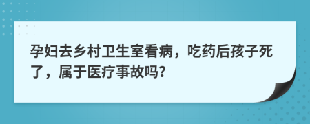 孕妇去乡村卫生室看病，吃药后孩子死了，属于医疗事故吗？