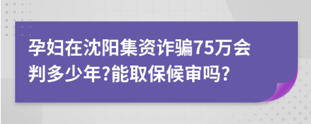 孕妇在沈阳集资诈骗75万会判多少年?能取保候审吗?