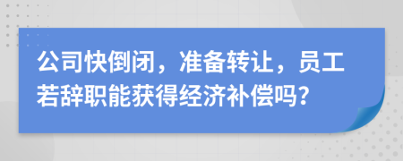 公司快倒闭，准备转让，员工若辞职能获得经济补偿吗？