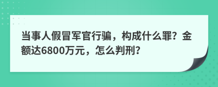 当事人假冒军官行骗，构成什么罪？金额达6800万元，怎么判刑？