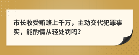 市长收受贿赂上千万，主动交代犯罪事实，能酌情从轻处罚吗？