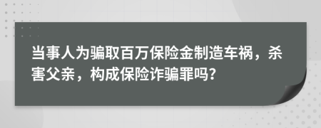 当事人为骗取百万保险金制造车祸，杀害父亲，构成保险诈骗罪吗？