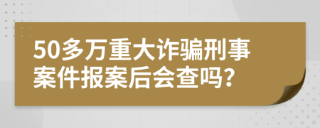 50多万重大诈骗刑事案件报案后会查吗？