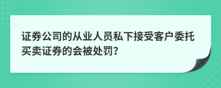 证券公司的从业人员私下接受客户委托买卖证券的会被处罚？