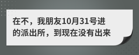 在不，我朋友10月31号进的派出所，到现在没有出来