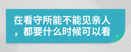 在看守所能不能见亲人，都要什么时候可以看