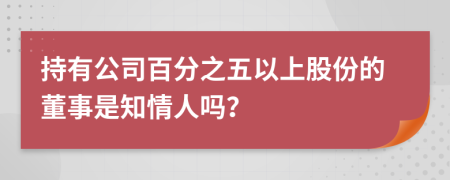 持有公司百分之五以上股份的董事是知情人吗？