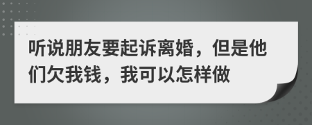 听说朋友要起诉离婚，但是他们欠我钱，我可以怎样做