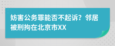 妨害公务罪能否不起诉？邻居被刑拘在北京市XX